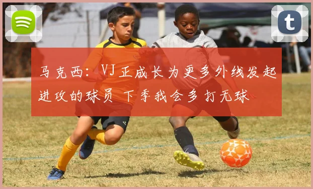 马克西：VJ正成长为更多外线发起进攻的球员 下季我会多打无球