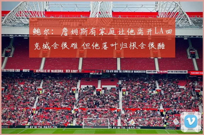 鲍尔：詹姆斯有家庭让他离开LA回克城会很难 但他落叶归根会很酷