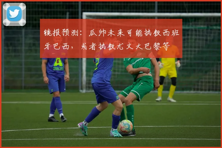 镜报预测：瓜帅未来可能执教西班牙巴西，或者执教尤文大巴黎等